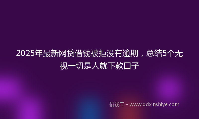 2025年最新网贷借钱被拒没有逾期，总结5个无视一切是人就下款口子