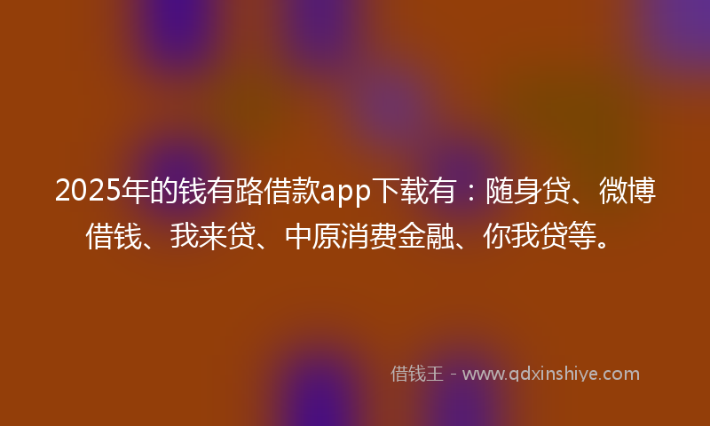 2025年的钱有路借款app下载有：随身贷、微博借钱、我来贷、中原消费金融、你我贷等。
