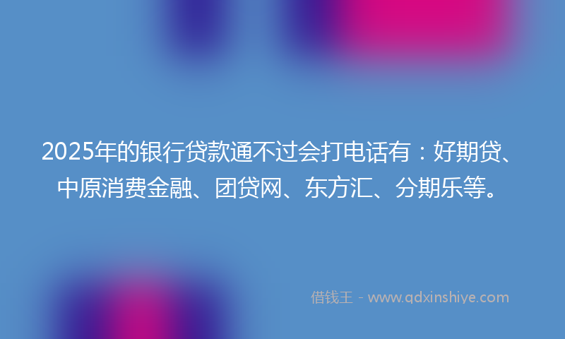 2025年的银行贷款通不过会打电话有：好期贷、中原消费金融、团贷网、东方汇、分期乐等。
