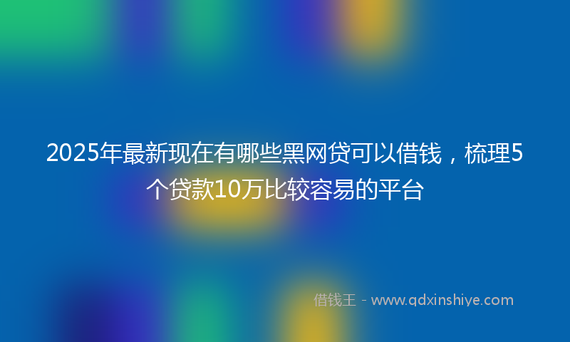 2025年最新现在有哪些黑网贷可以借钱，梳理5个贷款10万比较容易的平台