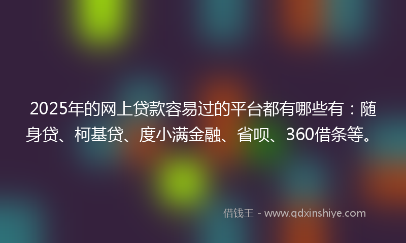 2025年的网上贷款容易过的平台都有哪些有：随身贷、柯基贷、度小满金融、省呗、360借条等。