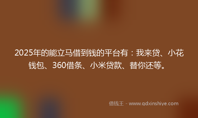 2025年的能立马借到钱的平台有：我来贷、小花钱包、360借条、小米贷款、替你还等。