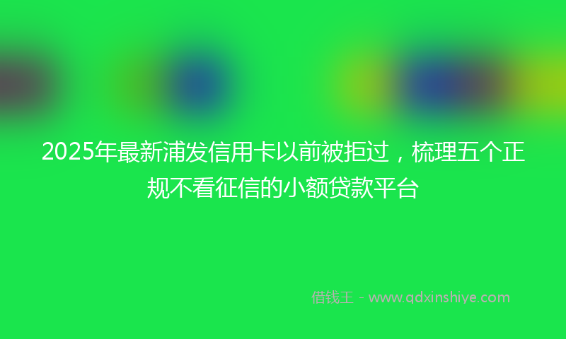 2025年最新浦发信用卡以前被拒过，梳理五个正规不看征信的小额贷款平台