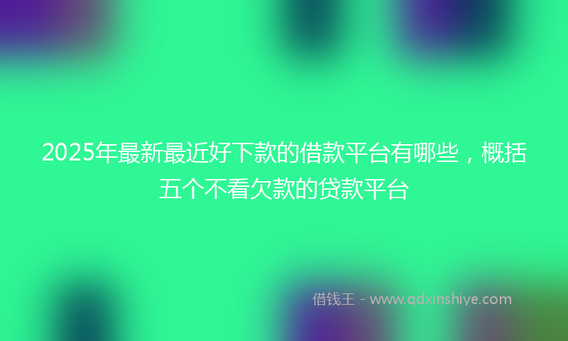 2025年最新最近好下款的借款平台有哪些，概括五个不看欠款的贷款平台