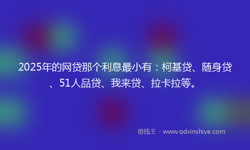 2025年的网贷那个利息最小有：柯基贷、随身贷、51人品贷、我来贷、拉卡拉等。