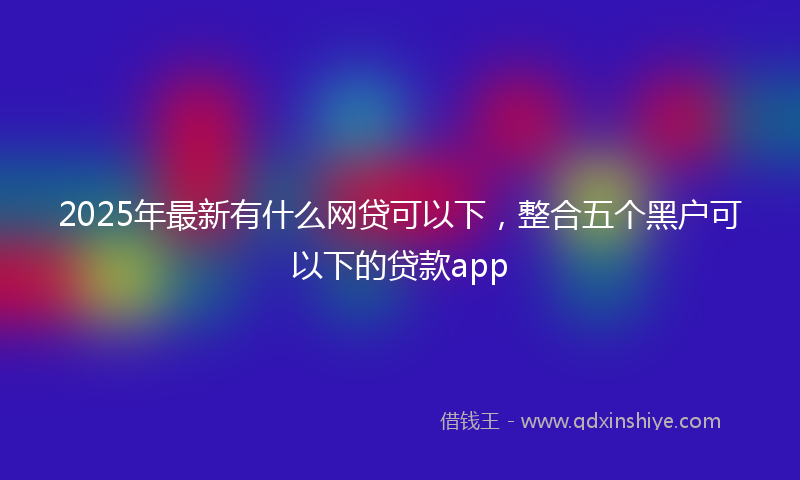 2025年最新有什么网贷可以下，整合五个黑户可以下的贷款app