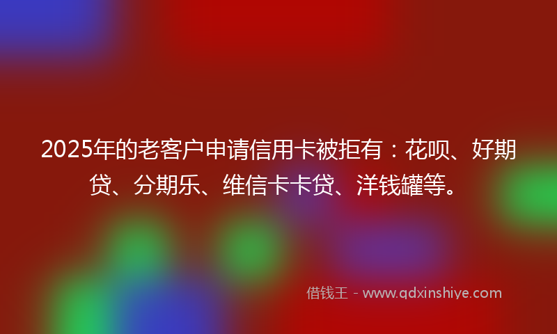 2025年的老客户申请信用卡被拒有：花呗、好期贷、分期乐、维信卡卡贷、洋钱罐等。