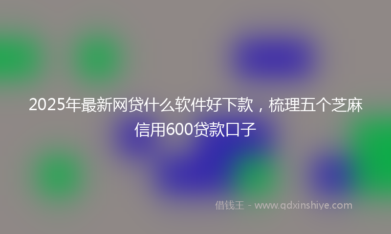 2025年最新网贷什么软件好下款，梳理五个芝麻信用600贷款口子