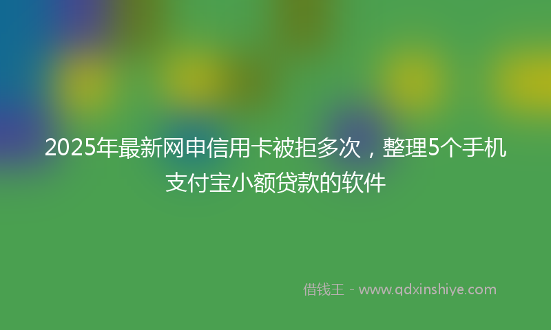 2025年最新网申信用卡被拒多次，整理5个手机支付宝小额贷款的软件