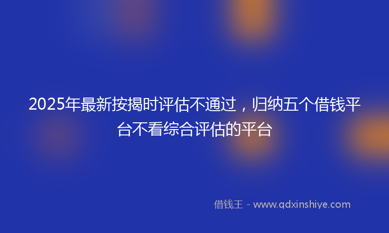 2025年最新按揭时评估不通过，归纳五个借钱平台不看综合评估的平台