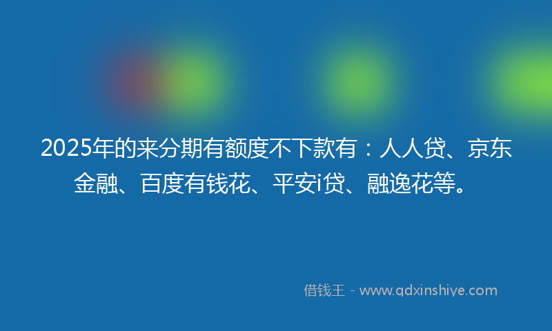 2025年的来分期有额度不下款有：人人贷、京东金融、百度有钱花、平安i贷、融逸花等。