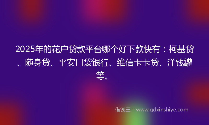2025年的花户贷款平台哪个好下款快有：柯基贷、随身贷、平安口袋银行、维信卡卡贷、洋钱罐等。
