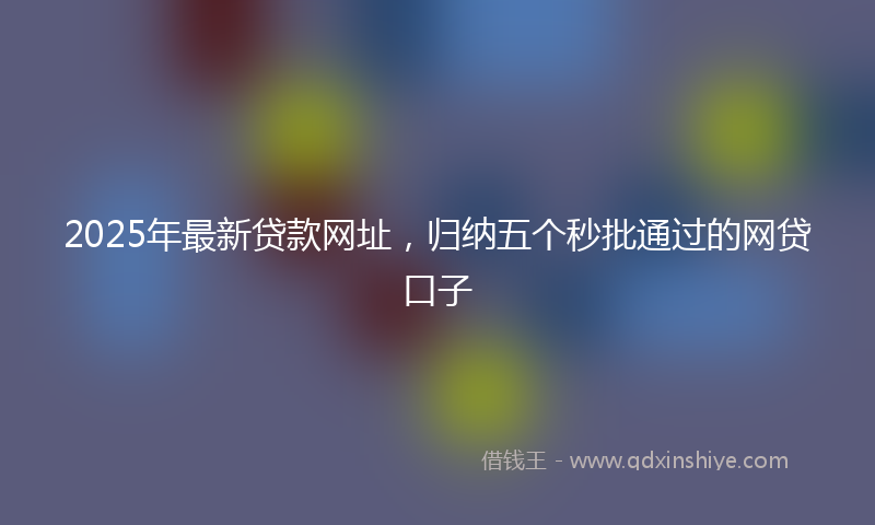 2025年最新贷款网址，归纳五个秒批通过的网贷口子