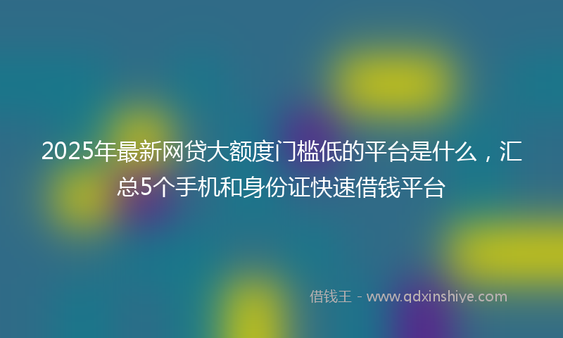 2025年最新网贷大额度门槛低的平台是什么，汇总5个手机和身份证快速借钱平台