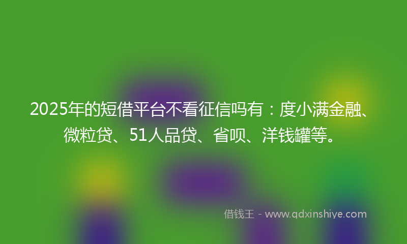 2025年的短借平台不看征信吗有：度小满金融、微粒贷、51人品贷、省呗、洋钱罐等。