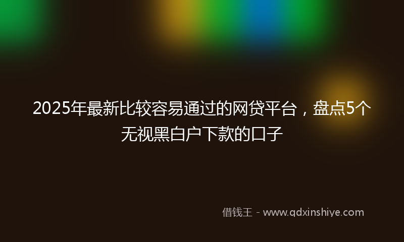 2025年最新比较容易通过的网贷平台，盘点5个无视黑白户下款的口子