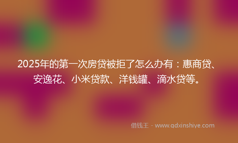 2025年的第一次房贷被拒了怎么办有：惠商贷、安逸花、小米贷款、洋钱罐、滴水贷等。