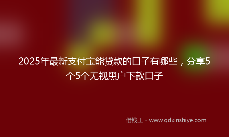 2025年最新支付宝能贷款的口子有哪些，分享5个5个无视黑户下款口子