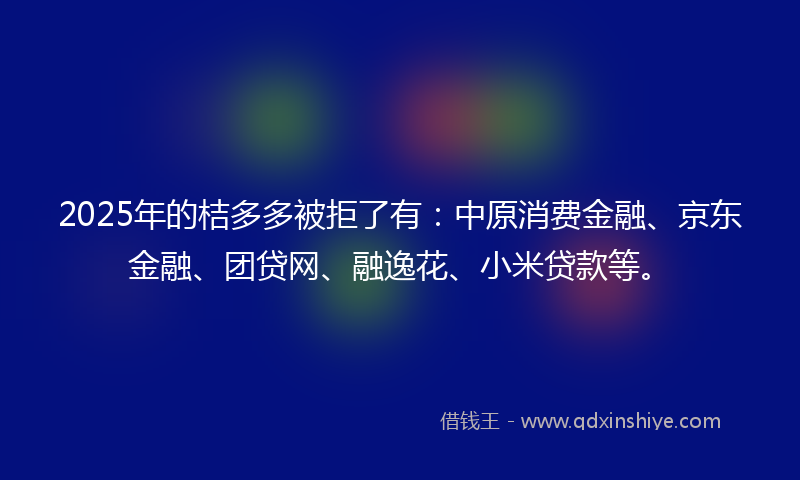 2025年的桔多多被拒了有：中原消费金融、京东金融、团贷网、融逸花、小米贷款等。