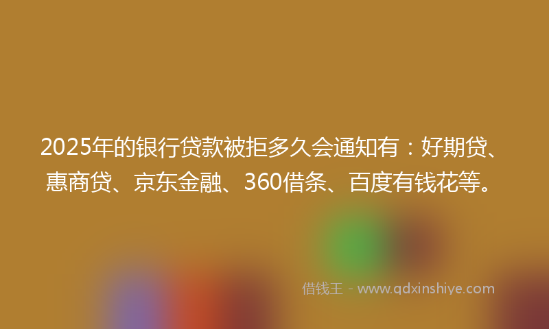 2025年的银行贷款被拒多久会通知有：好期贷、惠商贷、京东金融、360借条、百度有钱花等。
