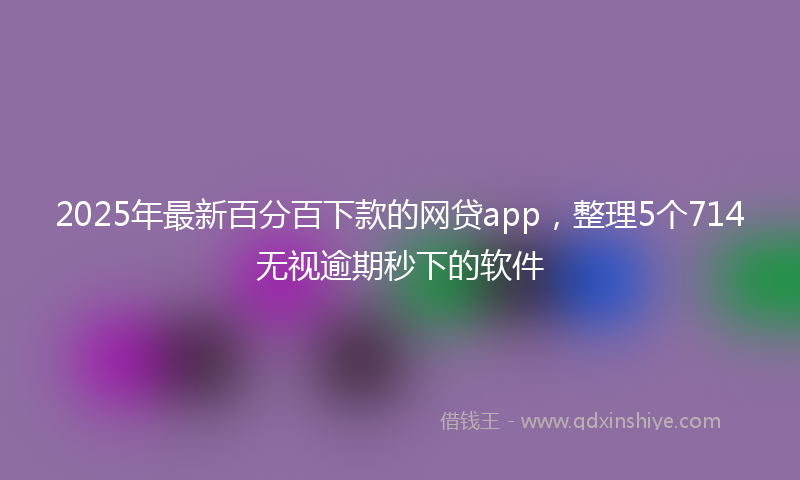 2025年最新百分百下款的网贷app，整理5个714无视逾期秒下的软件