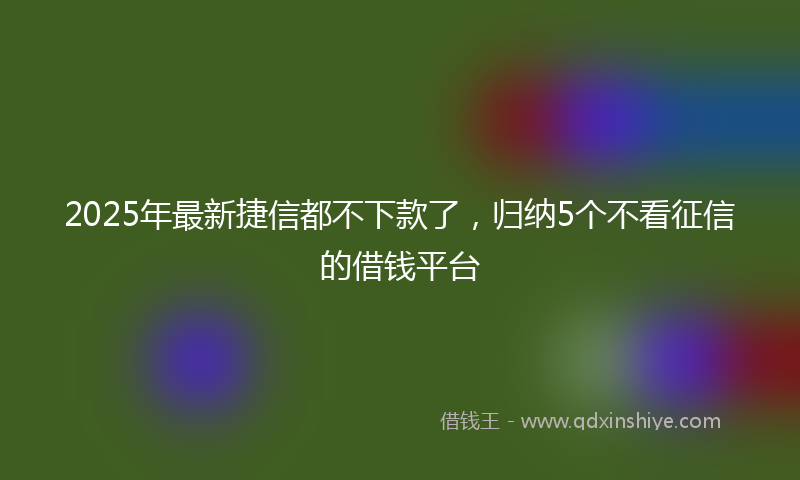 2025年最新捷信都不下款了，归纳5个不看征信的借钱平台