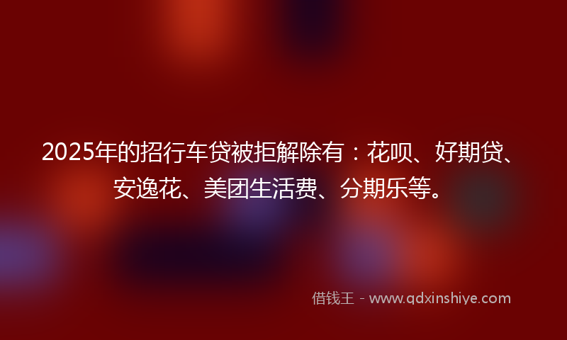 2025年的招行车贷被拒解除有：花呗、好期贷、安逸花、美团生活费、分期乐等。