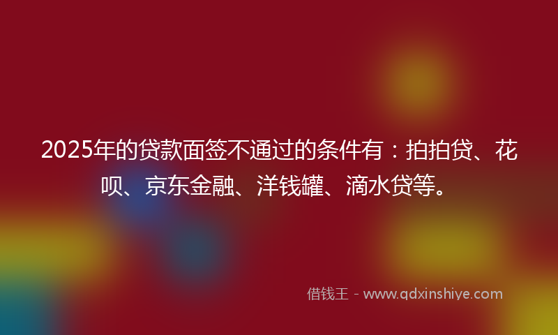 2025年的贷款面签不通过的条件有：拍拍贷、花呗、京东金融、洋钱罐、滴水贷等。