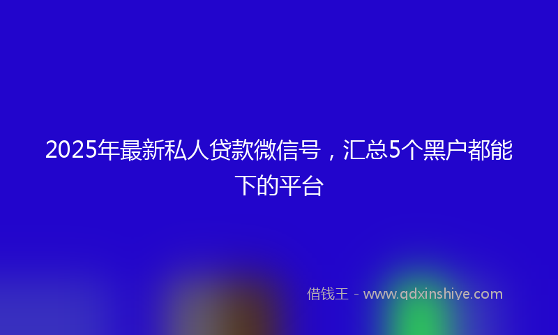 2025年最新私人贷款微信号，汇总5个黑户都能下的平台