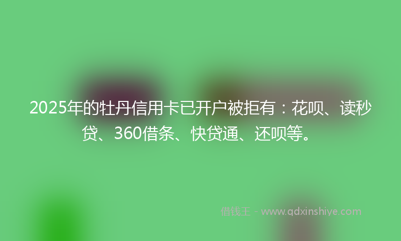 2025年的牡丹信用卡已开户被拒有：花呗、读秒贷、360借条、快贷通、还呗等。