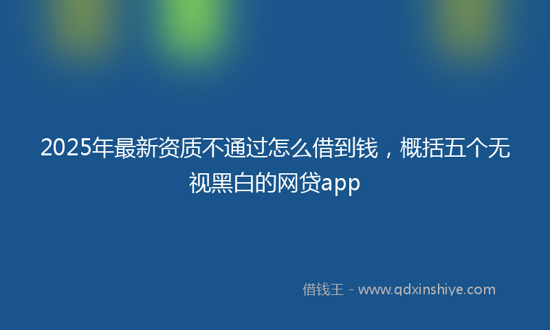 2025年最新资质不通过怎么借到钱，概括五个无视黑白的网贷app