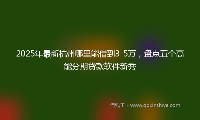 2025年最新杭州哪里能借到3-5万，盘点五个高能分期贷款软件新秀