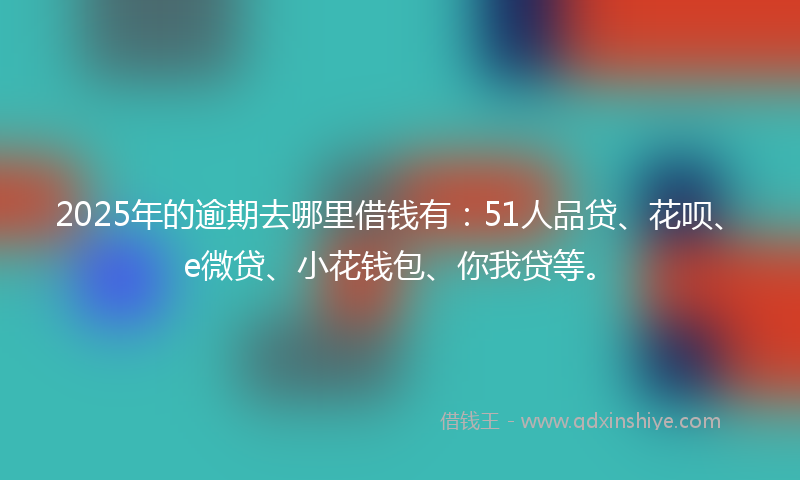 2025年的逾期去哪里借钱有：51人品贷、花呗、e微贷、小花钱包、你我贷等。