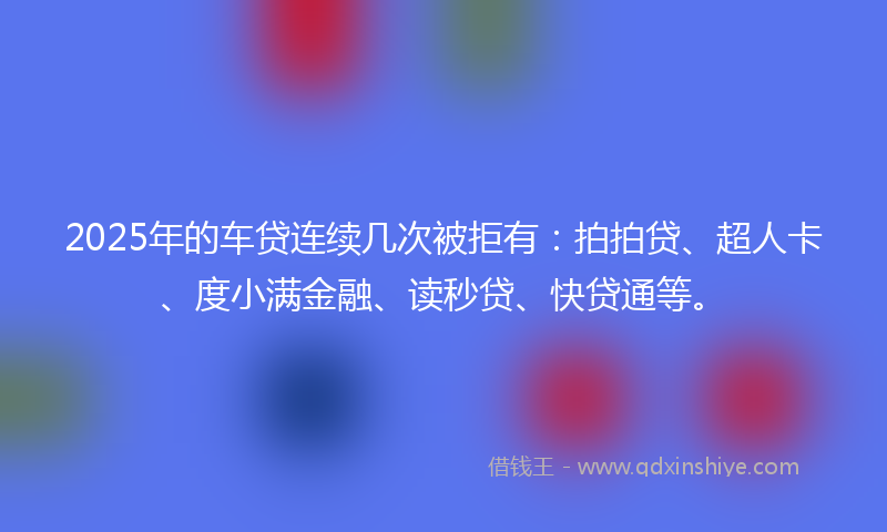 2025年的车贷连续几次被拒有：拍拍贷、超人卡、度小满金融、读秒贷、快贷通等。