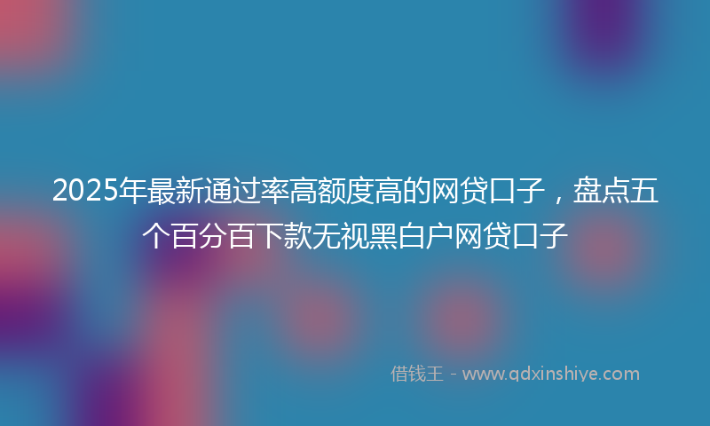 2025年最新通过率高额度高的网贷口子，盘点五个百分百下款无视黑白户网贷口子