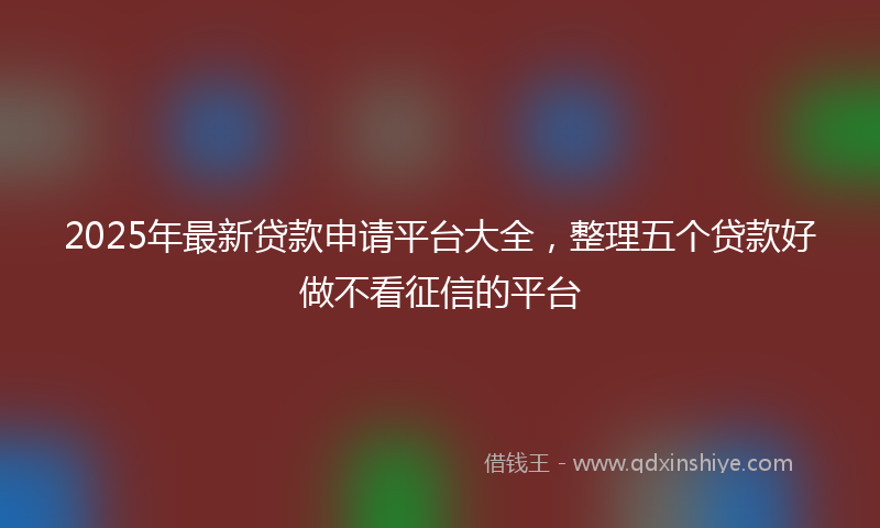 2025年最新贷款申请平台大全，整理五个贷款好做不看征信的平台