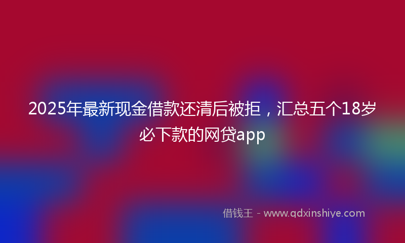 2025年最新现金借款还清后被拒，汇总五个18岁必下款的网贷app