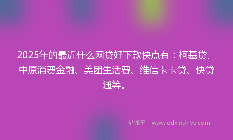 2025年的最近什么网贷好下款快点有：柯基贷、中原消费金融、美团生活费、维信卡卡贷、快贷通等。