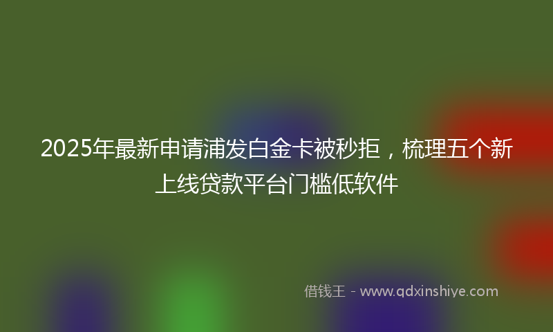 2025年最新申请浦发白金卡被秒拒，梳理五个新上线贷款平台门槛低软件