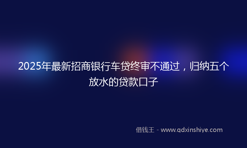 2025年最新招商银行车贷终审不通过，归纳五个放水的贷款口子