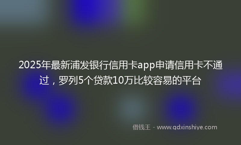 2025年最新浦发银行信用卡app申请信用卡不通过，罗列5个贷款10万比较容易的平台