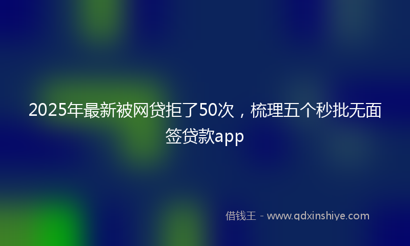 2025年最新被网贷拒了50次，梳理五个秒批无面签贷款app