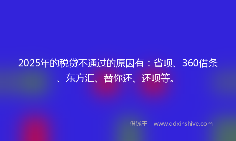 2025年的税贷不通过的原因有：省呗、360借条、东方汇、替你还、还呗等。