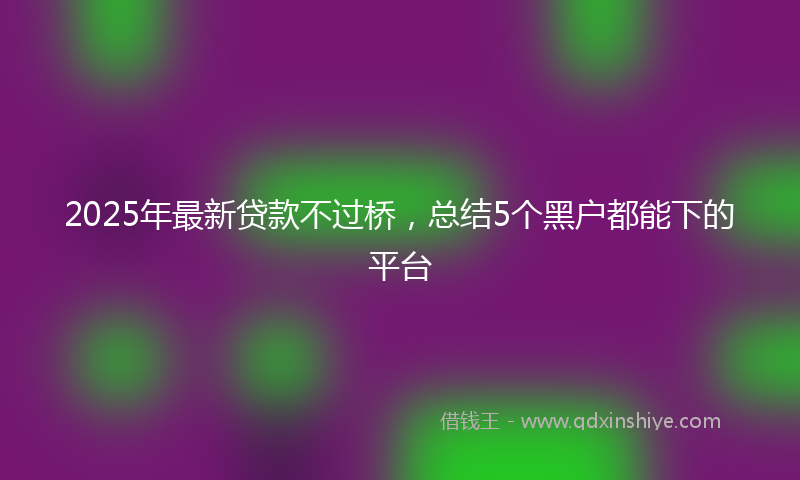 2025年最新贷款不过桥，总结5个黑户都能下的平台