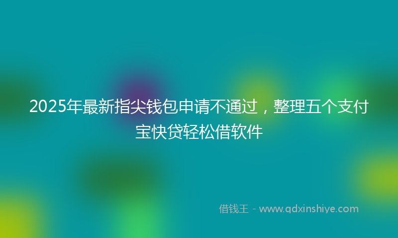 2025年最新指尖钱包申请不通过，整理五个支付宝快贷轻松借软件