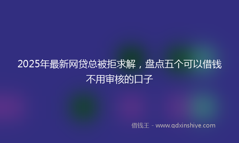 2025年最新网贷总被拒求解，盘点五个可以借钱不用审核的口子