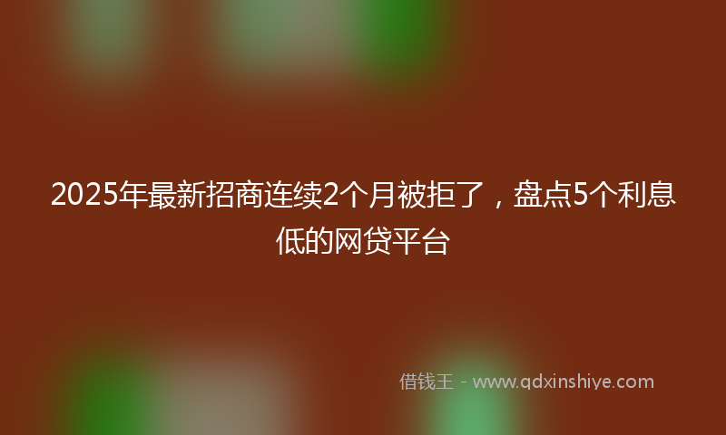 2025年最新招商连续2个月被拒了，盘点5个利息低的网贷平台