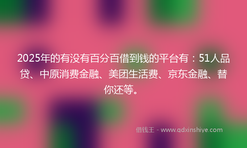 2025年的有没有百分百借到钱的平台有：51人品贷、中原消费金融、美团生活费、京东金融、替你还等。