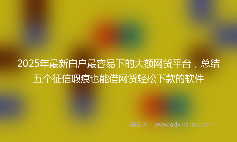 2025年最新白户最容易下的大额网贷平台，总结五个征信瑕疵也能借网贷轻松下款的软件