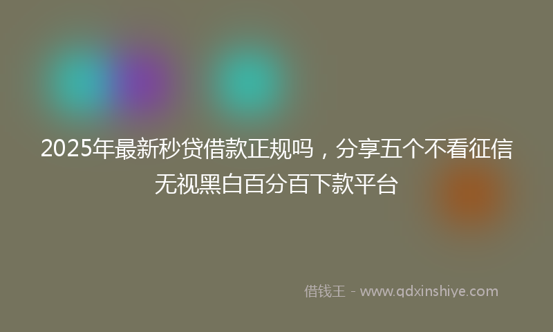 2025年最新秒贷借款正规吗，分享五个不看征信无视黑白百分百下款平台